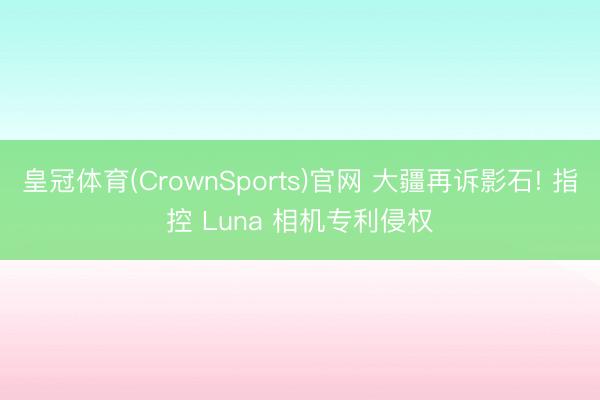 皇冠体育(CrownSports)官网 大疆再诉影石! 指控 Luna 相机专利侵权