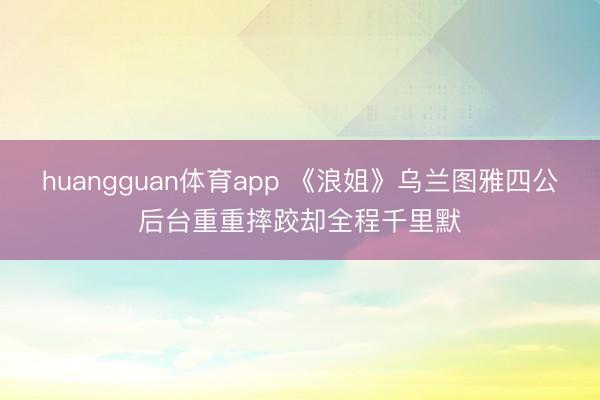 huangguan体育app 《浪姐》乌兰图雅四公后台重重摔跤却全程千里默