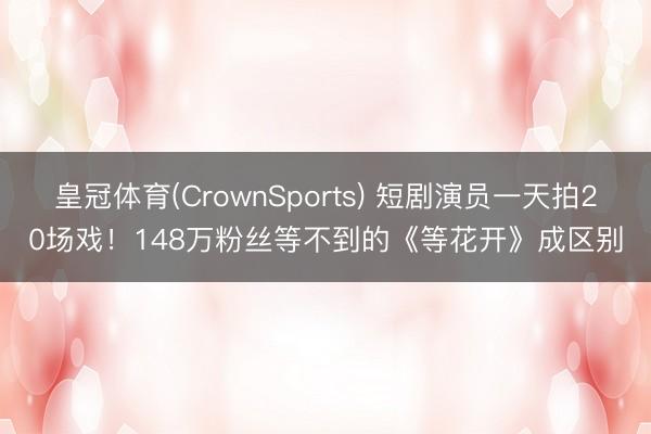 皇冠体育(CrownSports) 短剧演员一天拍20场戏！148万粉丝等不到的《等花开》成区别