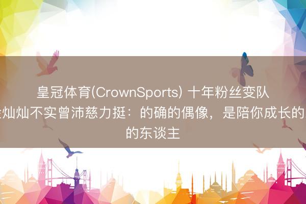 皇冠体育(CrownSports) 十年粉丝变队友！金灿灿不实曾沛慈力挺：的确的偶像，是陪你成长的东谈主