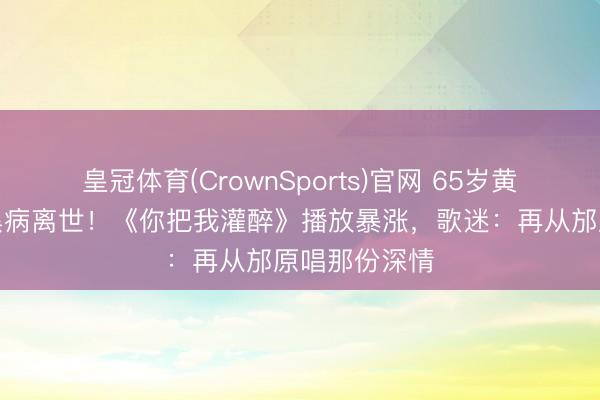 皇冠体育(CrownSports)官网 65岁黄大炜突发腹黑病离世!《你把我灌醉》播放暴涨,歌迷:再从邡原唱那份深情