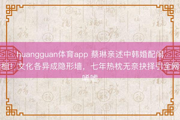 huangguan体育app 蔡琳亲述中韩婚配闹翻真相!文化各异成隐形墙,七年热枕无奈抉择引全网唏嘘