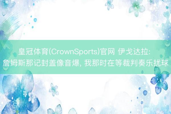 皇冠体育(CrownSports)官网 伊戈达拉: 詹姆斯那记封盖像音爆， 我那时在等裁判奏乐扰球