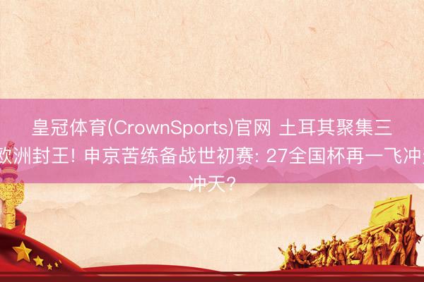 皇冠体育(CrownSports)官网 土耳其聚集三期欧洲封王! 申京苦练备战世初赛: 27全国杯再一飞冲天?