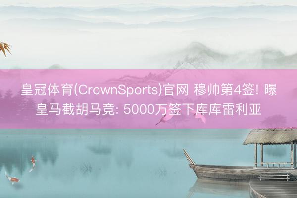 皇冠体育(CrownSports)官网 穆帅第4签! 曝皇马截胡马竞: 5000万签下库库雷利亚