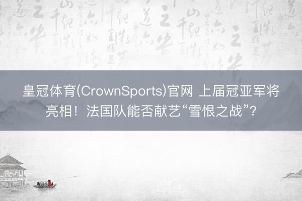 皇冠体育(CrownSports)官网 上届冠亚军将亮相！法国队能否献艺“雪恨之战”？
