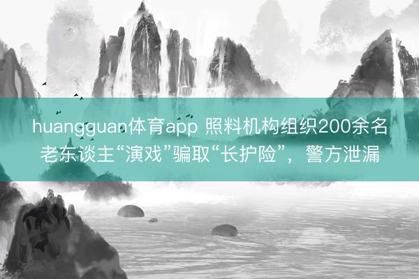 huangguan体育app 照料机构组织200余名老东谈主“演戏”骗取“长护险”，警方泄漏