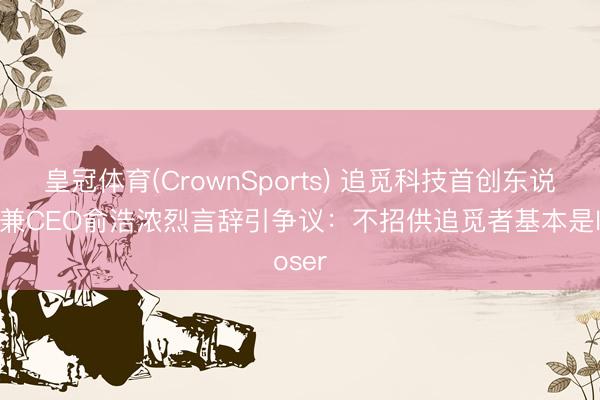 皇冠体育(CrownSports) 追觅科技首创东说念主兼CEO俞浩浓烈言辞引争议：不招供追觅者基本是loser