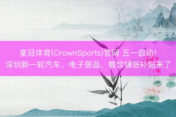 皇冠体育(CrownSports)官网 五一启动！深圳新一轮汽车、电子居品、餐饮铺张补贴来了