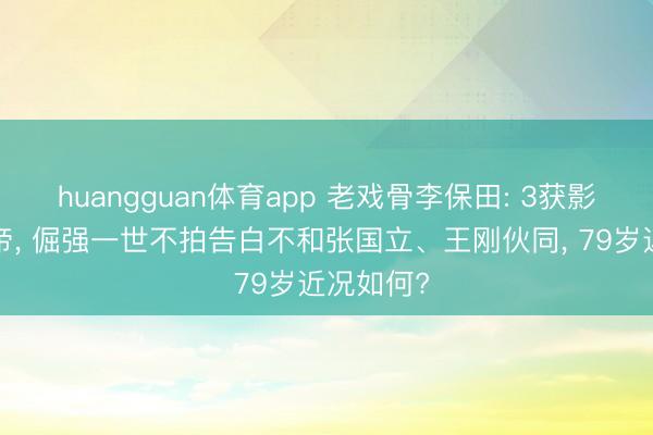 huangguan体育app 老戏骨李保田: 3获影帝6拿视帝， 倔强一世不拍告白不和张国立、王刚伙同， 79岁近况如何?