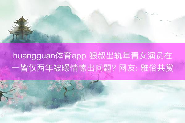 huangguan体育app 狼叔出轨年青女演员在一皆仅两年被曝情愫出问题? 网友: 雅俗共赏