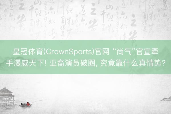 皇冠体育(CrownSports)官网 “尚气”官宣牵手漫威天下! 亚裔演员破圈， 究竟靠什么真情势?