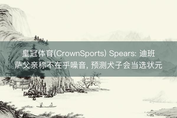 皇冠体育(CrownSports) Spears: 迪班萨父亲称不在乎噪音， 预测犬子会当选状元