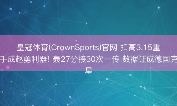 皇冠体育(CrownSports)官网 扣高3.15重炮手成赵勇利器! 轰27分接30次一传 数据证成德国克星