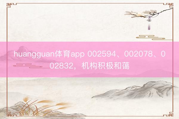huangguan体育app 002594、002078、002832，机构积极和蔼